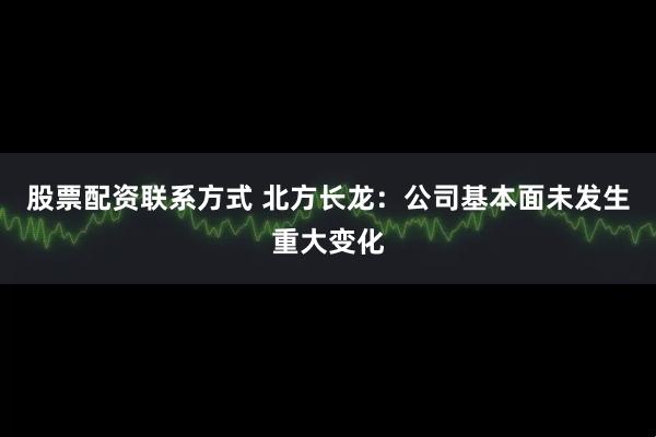 股票配资联系方式 北方长龙：公司基本面未发生重大变化