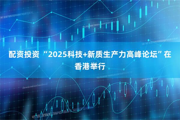 配资投资 “2025科技+新质生产力高峰论坛”在香港举行