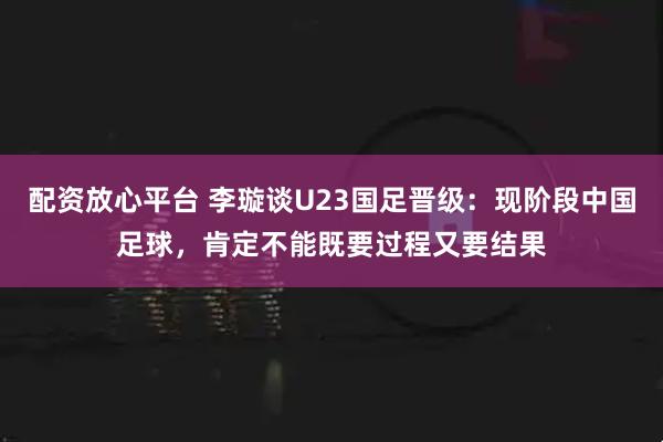 配资放心平台 李璇谈U23国足晋级：现阶段中国足球，肯定不能既要过程又要结果