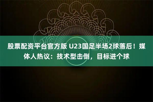 股票配资平台官方版 U23国足半场2球落后！媒体人热议：技术型击倒，目标进个球