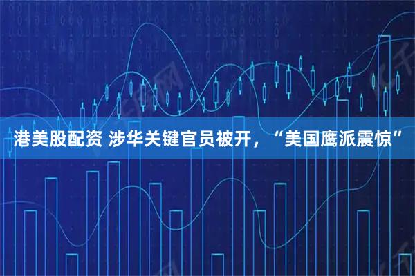 港美股配资 涉华关键官员被开，“美国鹰派震惊”