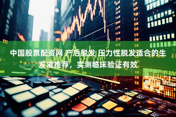 中国股票配资网 产后脱发 压力性脱发适合的生发液推荐，实测临床验证有效