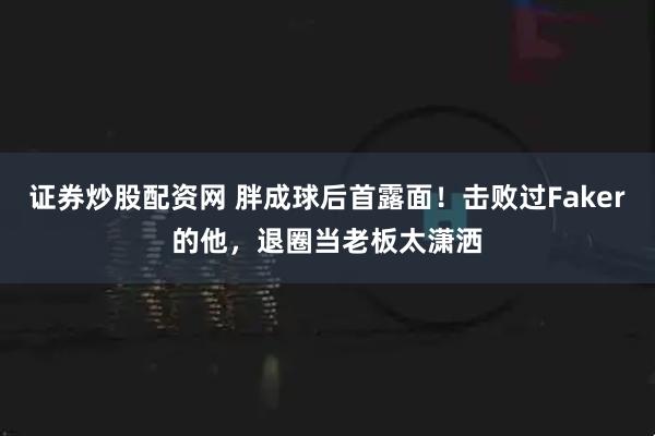 证券炒股配资网 胖成球后首露面！击败过Faker的他，退圈当老板太潇洒
