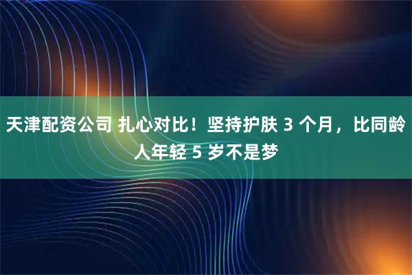 天津配资公司 扎心对比！坚持护肤 3 个月，比同龄人年轻 5 岁不是梦