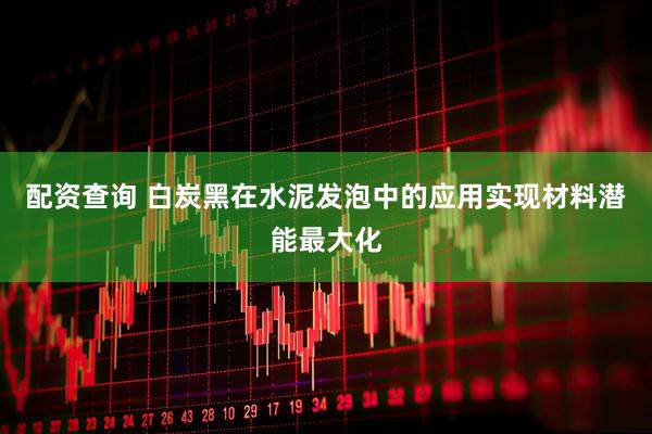 配资查询 白炭黑在水泥发泡中的应用实现材料潜能最大化