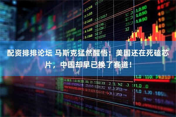 配资排排论坛 马斯克猛然醒悟：美国还在死磕芯片，中国却早已换了赛道！