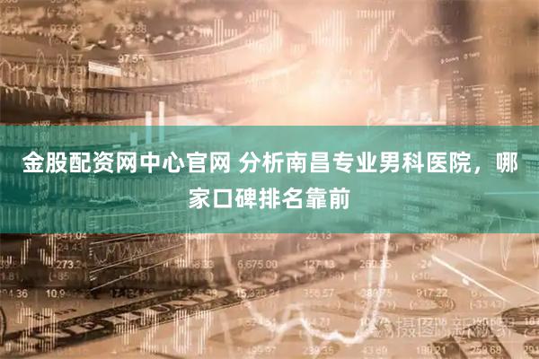 金股配资网中心官网 分析南昌专业男科医院，哪家口碑排名靠前