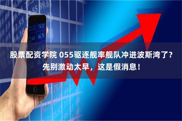股票配资学院 055驱逐舰率舰队冲进波斯湾了？先别激动太早，这是假消息！