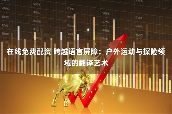 在线免费配资 跨越语言屏障：户外运动与探险领域的翻译艺术
