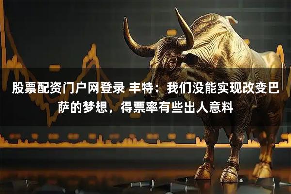 股票配资门户网登录 丰特：我们没能实现改变巴萨的梦想，得票率有些出人意料