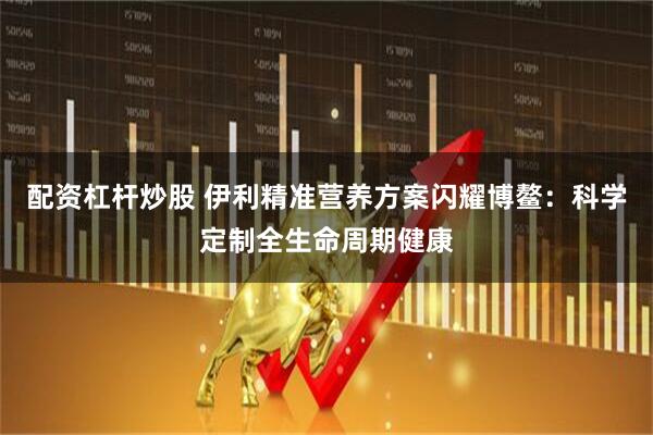 配资杠杆炒股 伊利精准营养方案闪耀博鳌：科学定制全生命周期健康