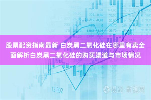 股票配资指南最新 白炭黑二氧化硅在哪里有卖全面解析白炭黑二氧化硅的购买渠道与市场情况