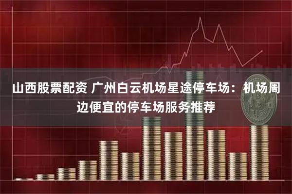 山西股票配资 广州白云机场星途停车场：机场周边便宜的停车场服务推荐